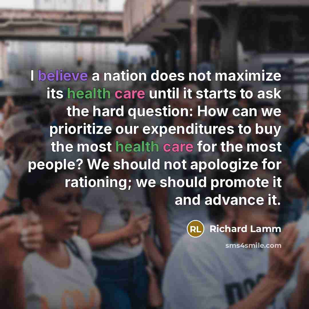 “I believe a nation does not maximize its health care until it starts to ask the hard question: How can we prioritize our expenditures to buy the most health care for the most people? We should not apologize for rationing; we should promote it and advance it.” quote by Richard Lamm