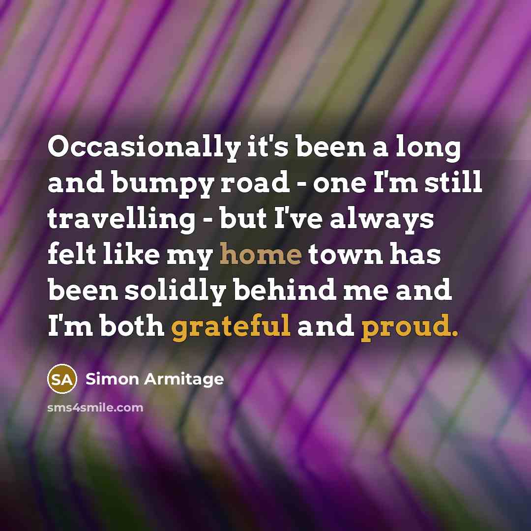 “Occasionally it's been a long and bumpy road - one I'm still travelling - but I've always felt like my home town has been solidly behind me and I'm both grateful and proud.” quote by Simon Armitage
