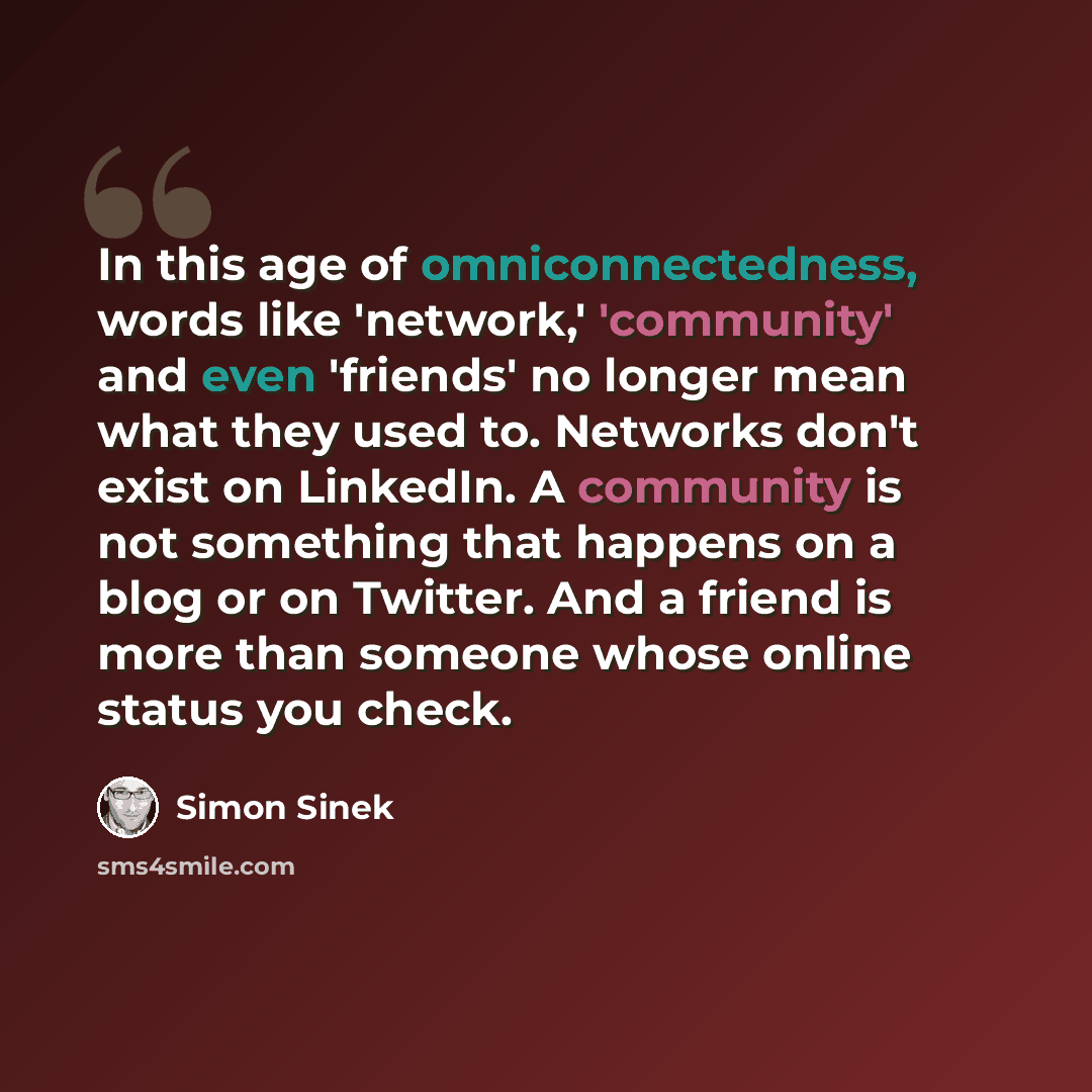 “In this age of omniconnectedness, words like 'network,' 'community' and even 'friends' no longer mean what they used to. Networks don't exist on LinkedIn. A community is not something that happens on a blog or on Twitter. And a friend is more than someone whose online status you check.” quote by Simon Sinek