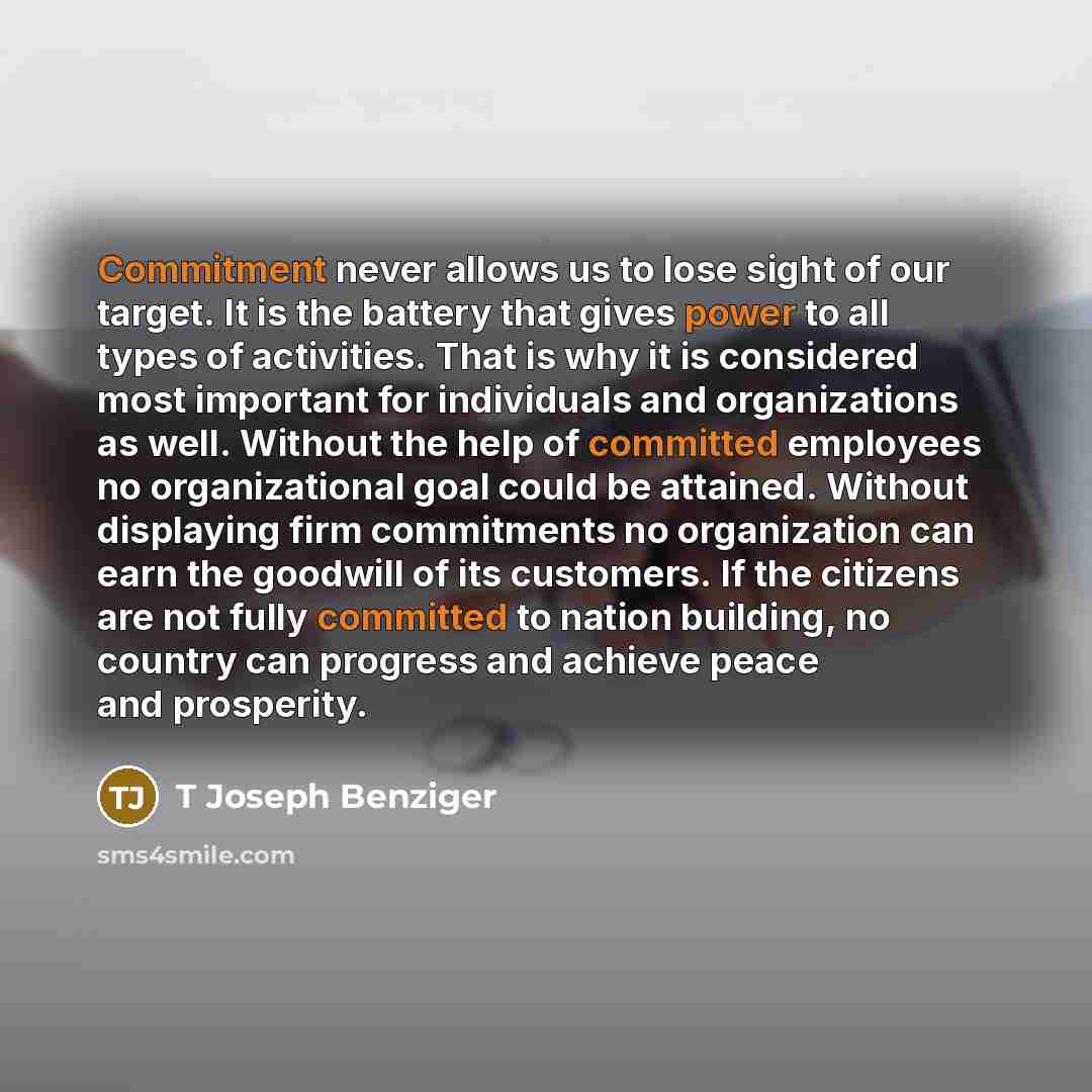 “Commitment never allows us to lose sight of our target. It is the battery that gives power to all types of activities. That is why it is considered most important for individuals and organizations as well. Without the help of committed employees no organizational goal could be attained. Without…” quote by T Joseph Benziger
