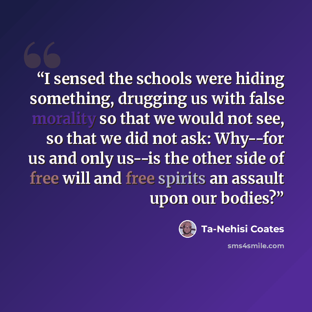 “I sensed the schools were hiding something, drugging us with false morality so that we would not see, so that we did not ask: Why--for us and only us--is the other side of free will and free spirits an assault upon our bodies?” quote by Ta-Nehisi Coates