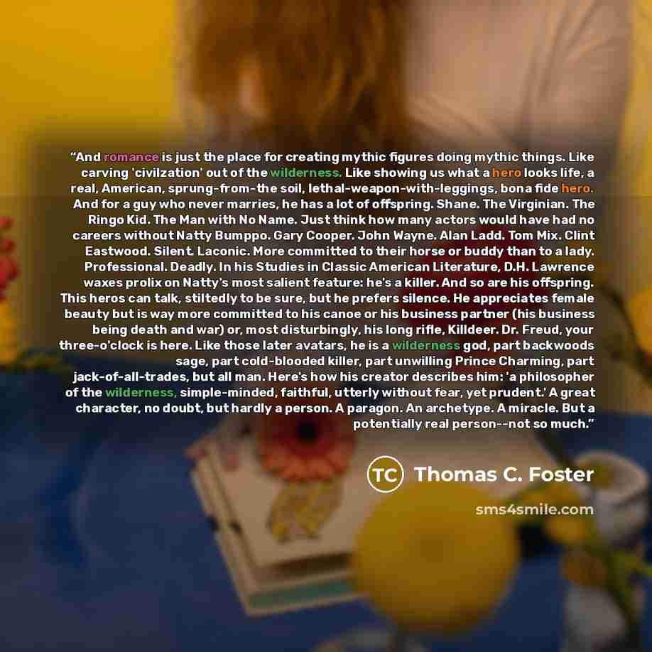 “And romance is just the place for creating mythic figures doing mythic things. Like carving 'civilzation' out of the wilderness. Like showing us what a hero looks life, a real, American, sprung-from-the soil, lethal-weapon-with-leggings, bona fide hero. And for a guy who never marries, he has a…” quote by Thomas C. Foster