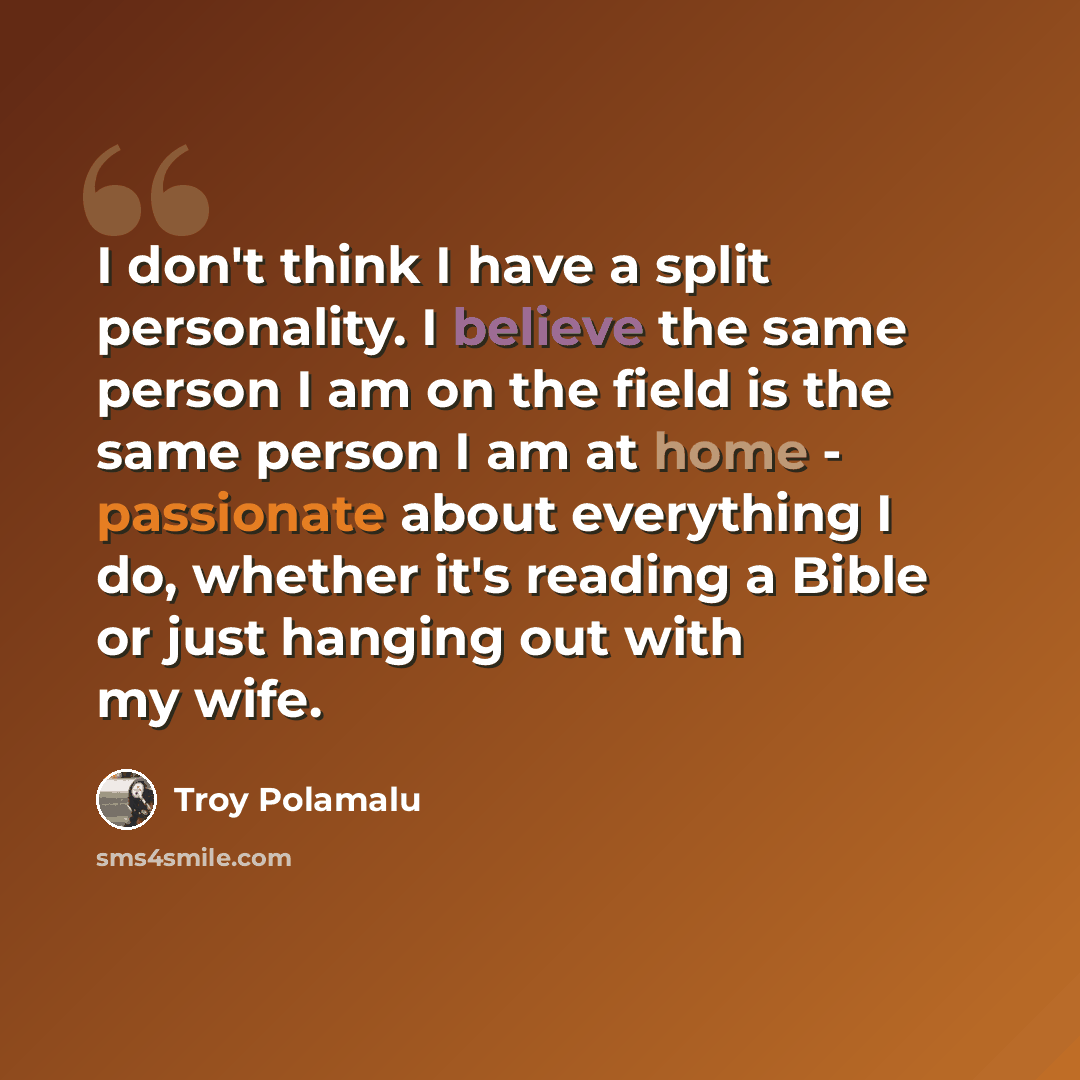 “I don't think I have a split personality. I believe the same person I am on the field is the same person I am at home - passionate about everything I do, whether it's reading a Bible or just hanging out with my wife.” quote by Troy Polamalu