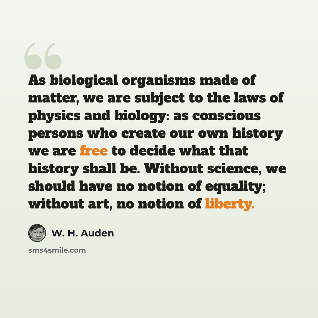 “As biological organisms made of matter, we are subject to the laws of physics and biology: as conscious persons who create our own history we are free to decide what that history shall be. Without science, we should have no notion of equality; without art, no notion of liberty.” quote by W. H. Auden