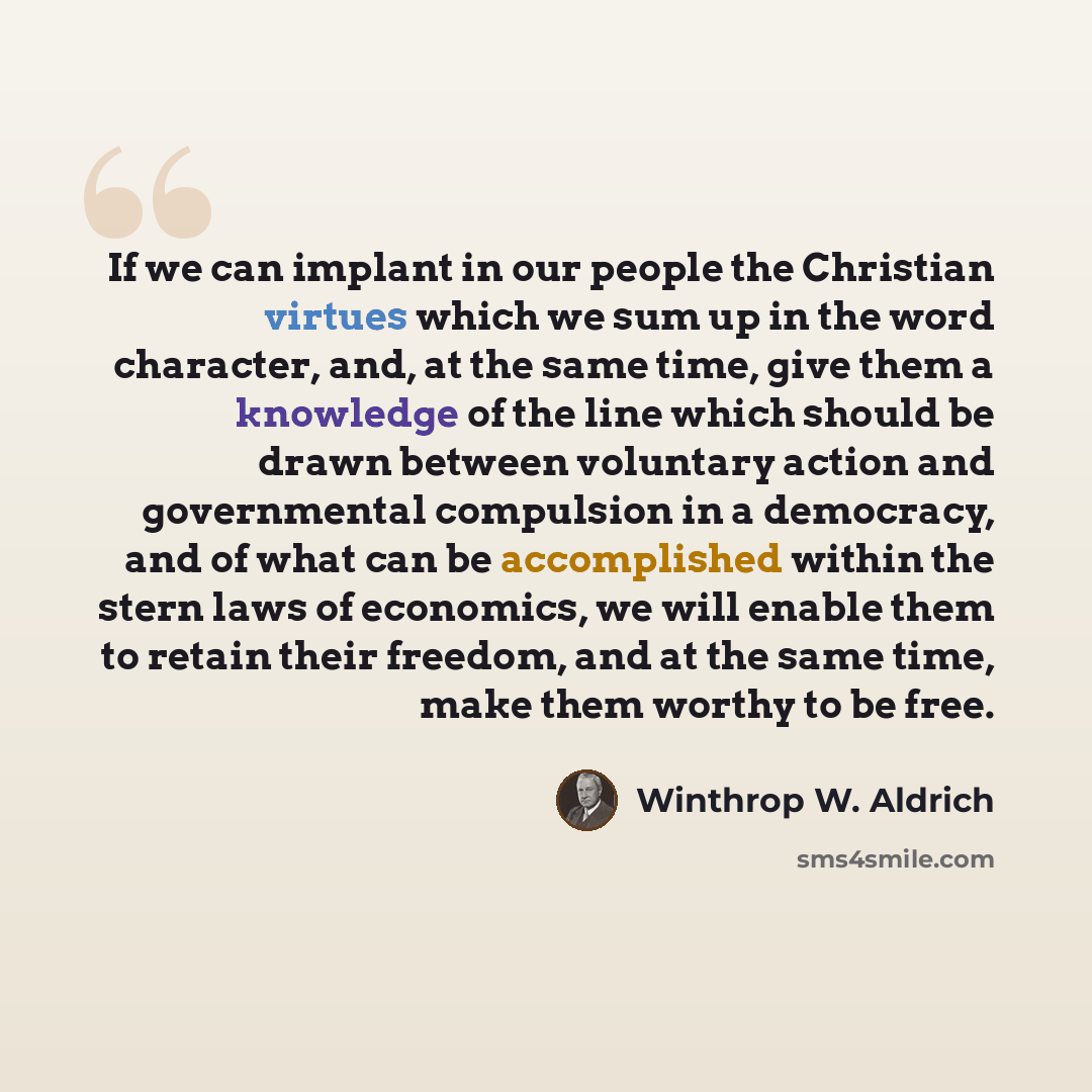 “If we can implant in our people the Christian virtues which we sum up in the word character, and, at the same time, give them a knowledge of the line which should be drawn between voluntary action and governmental compulsion in a democracy, and of what can be accomplished within the stern laws of…” quote by Winthrop W. Aldrich