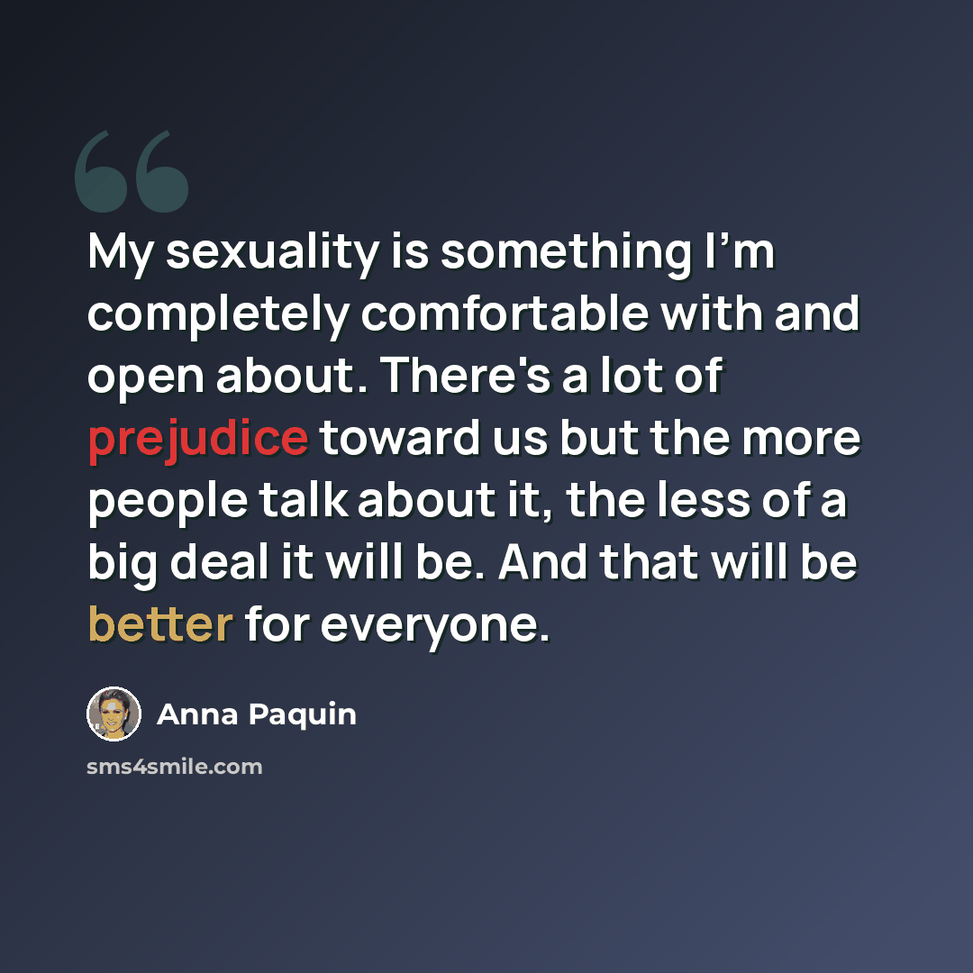 “My sexuality is something I'm completely comfortable with and open about. There's a lot of prejudice toward us but the more people talk about it, the less of a big deal it will be. And that will be better for everyone.” quote by Anna Paquin
