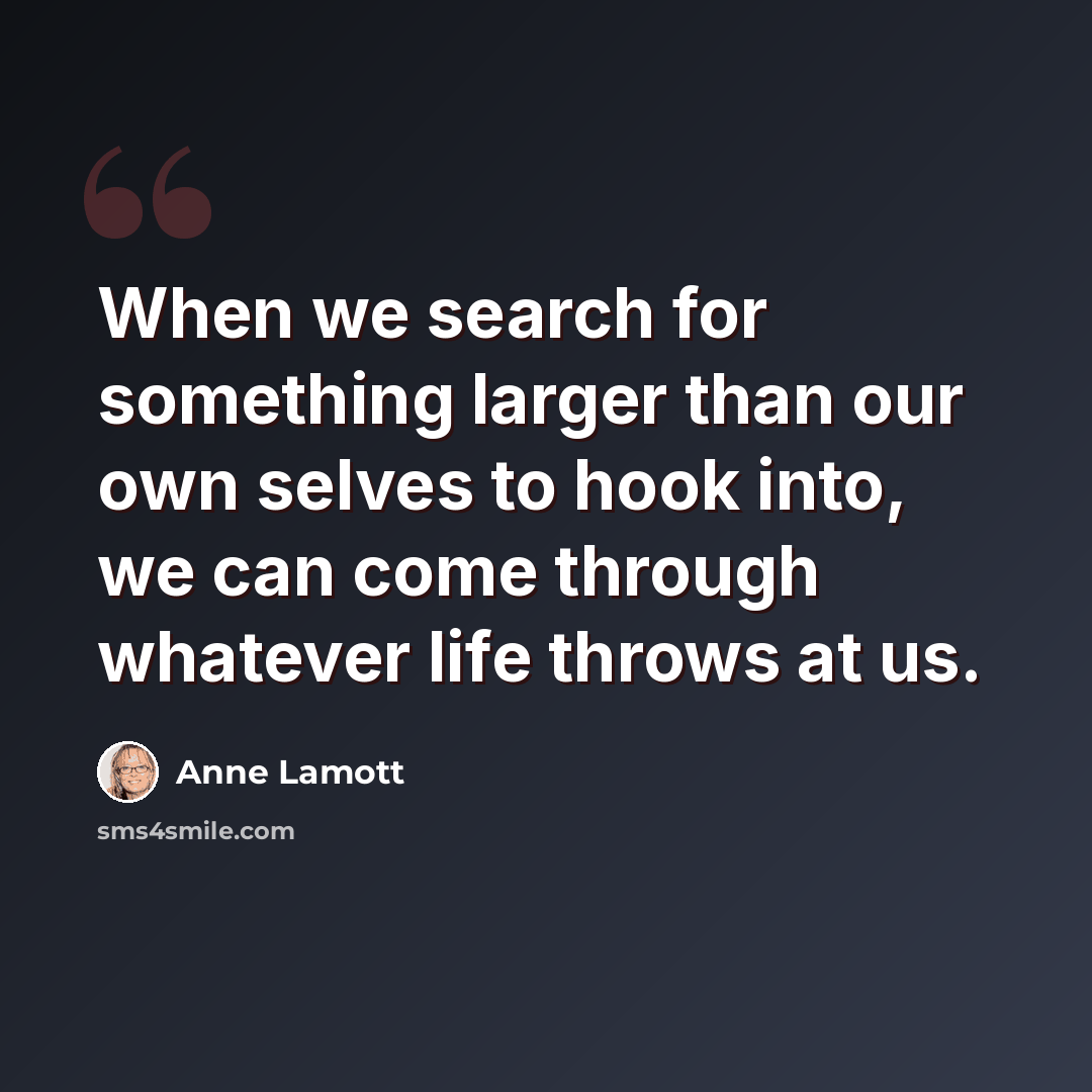 “When we search for something larger than our own selves to hook into, we can come through whatever life throws at us.” quote by Anne Lamott