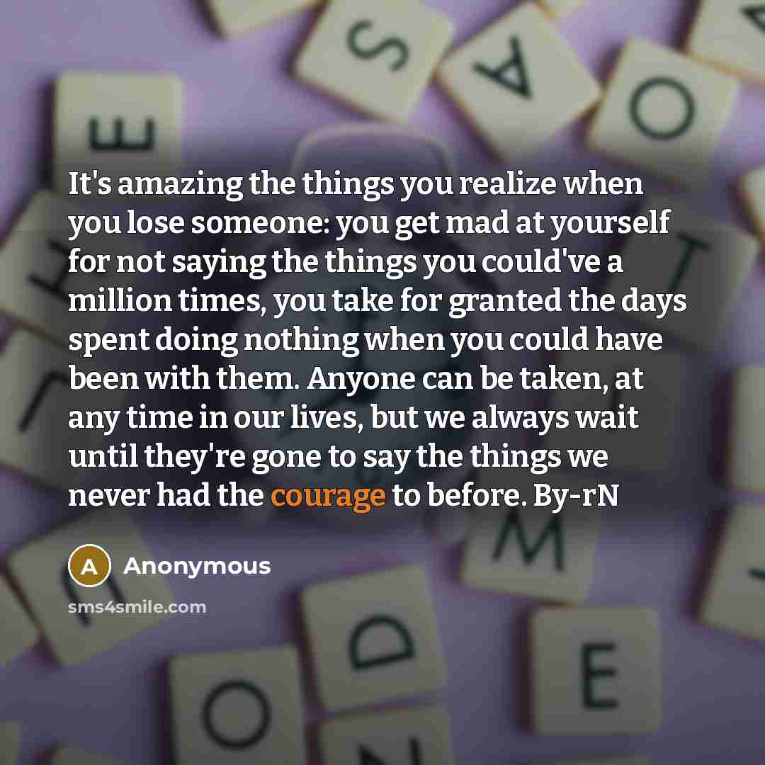 “It's amazing the things you realize when you lose someone: you get mad at yourself for not saying the things you could've a million times, you take for granted the days spent doing nothing when you could have been with them. Anyone can be taken, at any time in our lives, but we always wait until…” quote by Anonymous