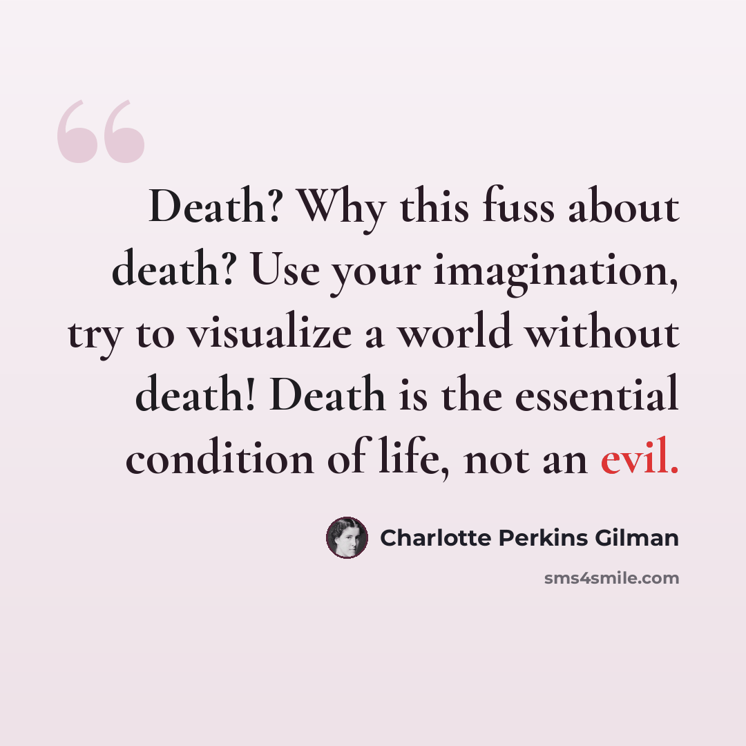 “Death? Why this fuss about death? Use your imagination, try to visualize a world without death! Death is the essential condition of life, not an evil.” quote by Charlotte Perkins Gilman