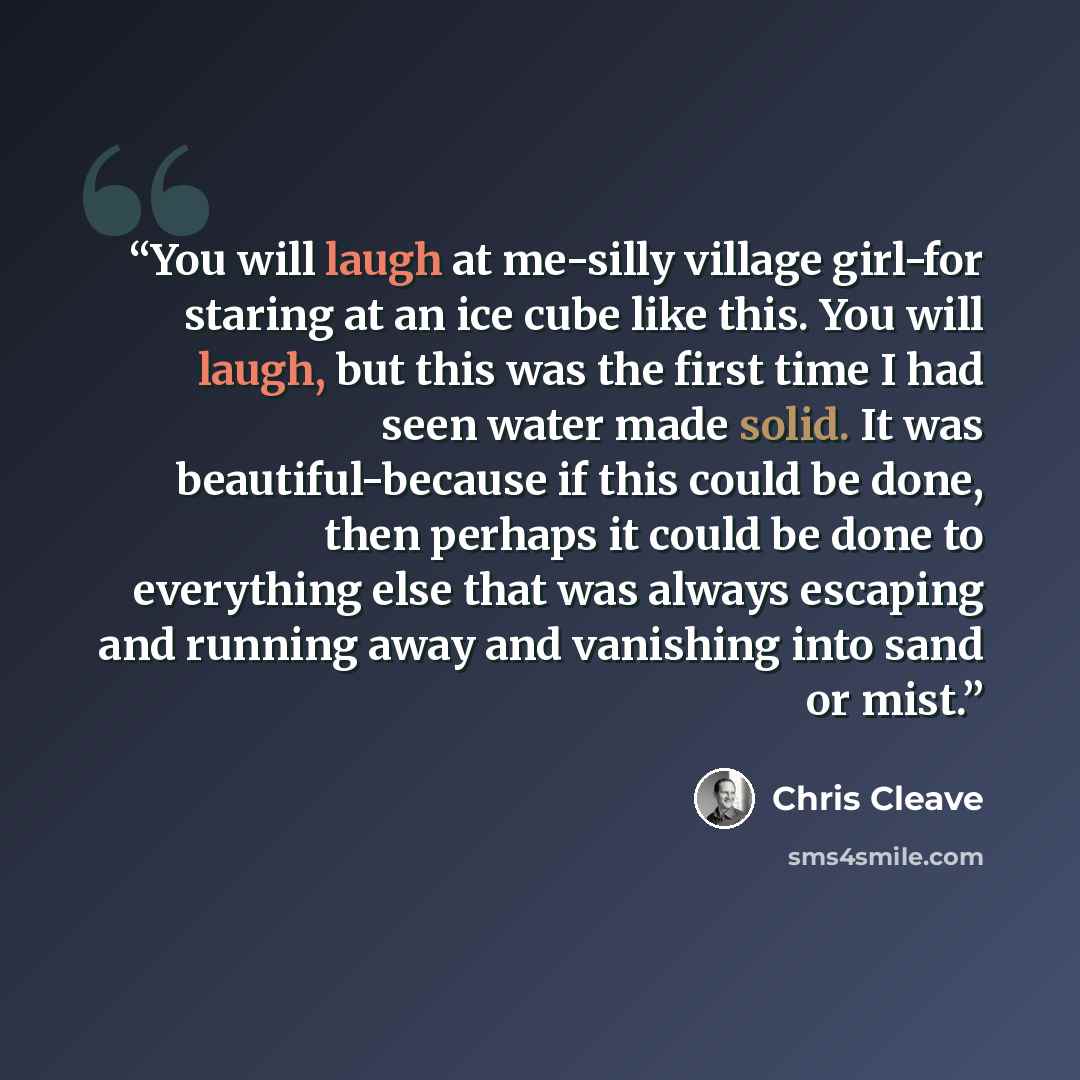 “You will laugh at me-silly village girl-for staring at an ice cube like this. You will laugh, but this was the first time I had seen water made solid. It was beautiful-because if this could be done, then perhaps it could be done to everything else that was always escaping and running away and…” quote by Chris Cleave