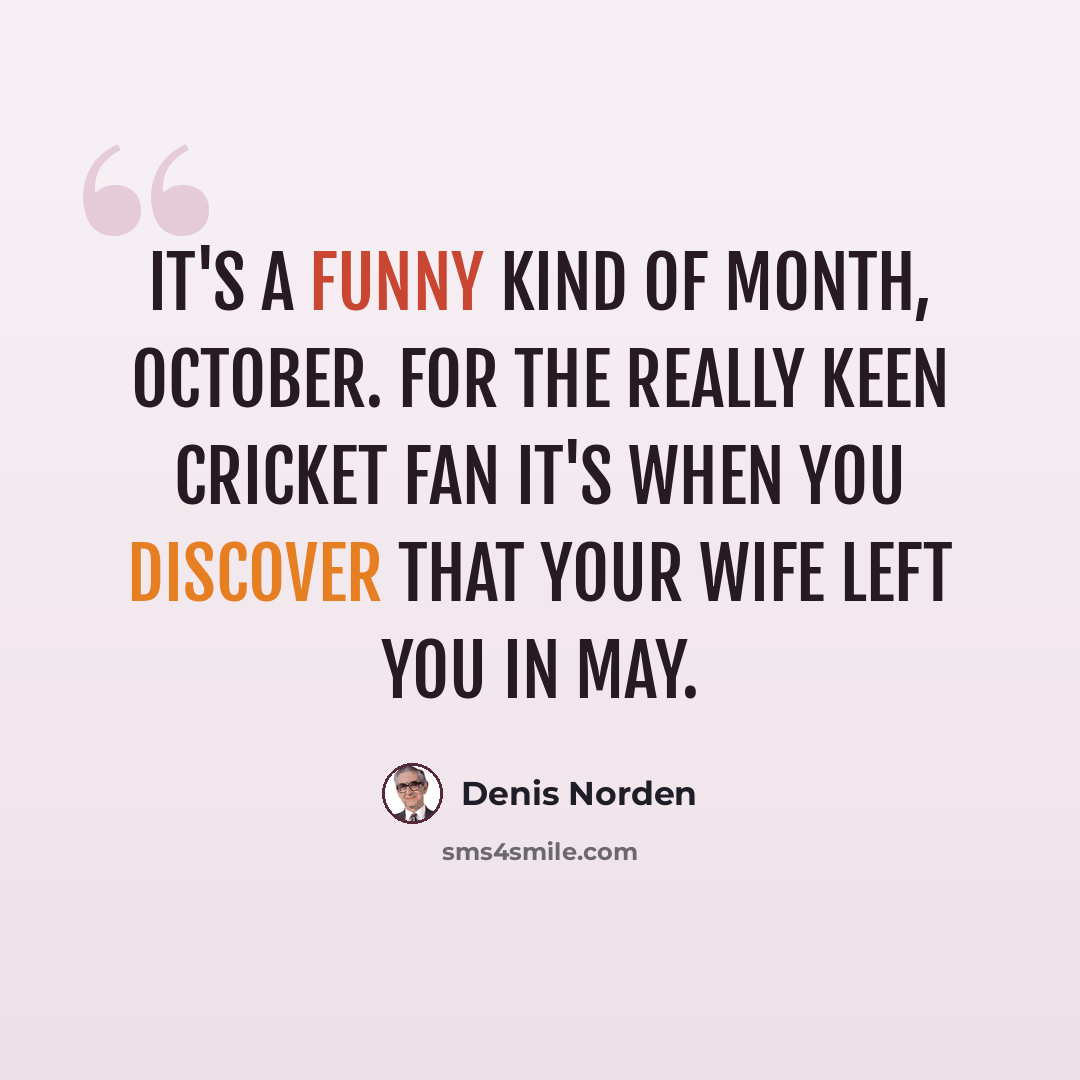 “It's a funny kind of month, October. For the really keen cricket fan it's when you discover that your wife left you in May.” quote by Denis Norden