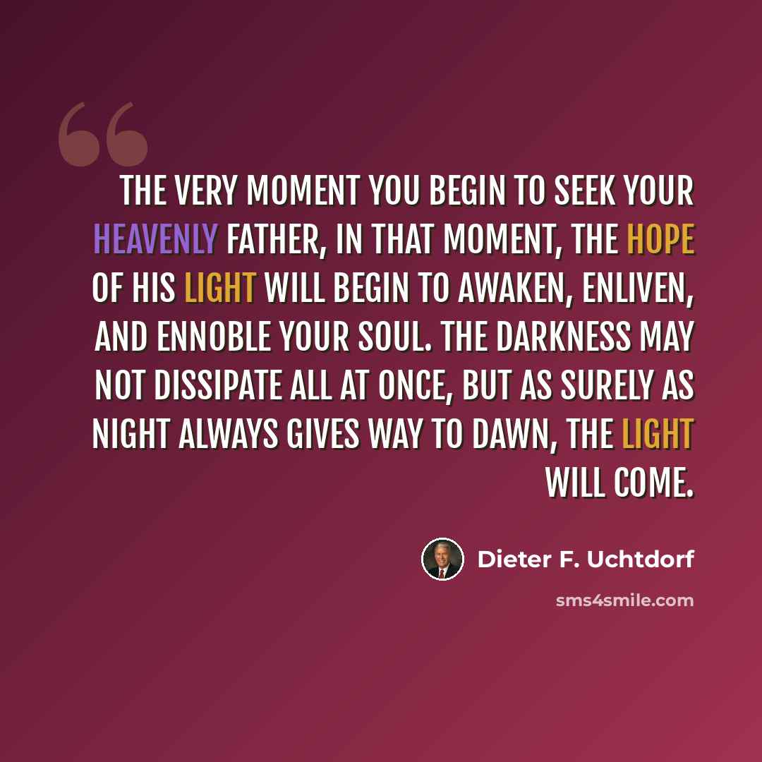 “The very moment you begin to seek your Heavenly Father, in that moment, the hope of His light will begin to awaken, enliven, and ennoble your soul. The darkness may not dissipate all at once, but as surely as night always gives way to dawn, the light will come.” quote by Dieter F. Uchtdorf