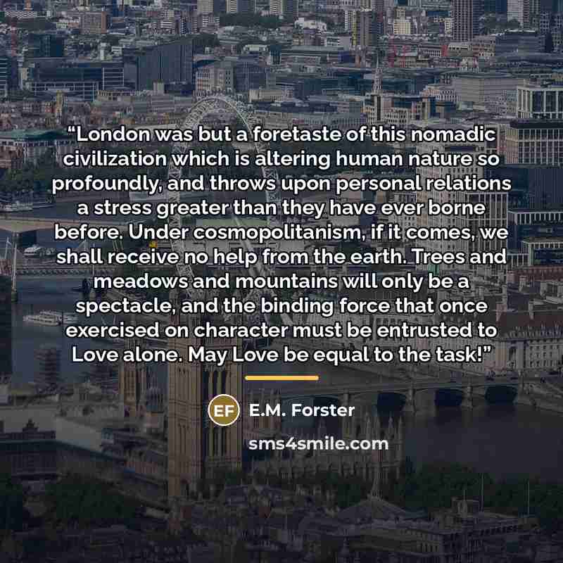 “London was but a foretaste of this nomadic civilization which is altering human nature so profoundly, and throws upon personal relations a stress greater than they have ever borne before. Under cosmopolitanism, if it comes, we shall receive no help from the earth. Trees and meadows and mountains…” quote by E.M. Forster