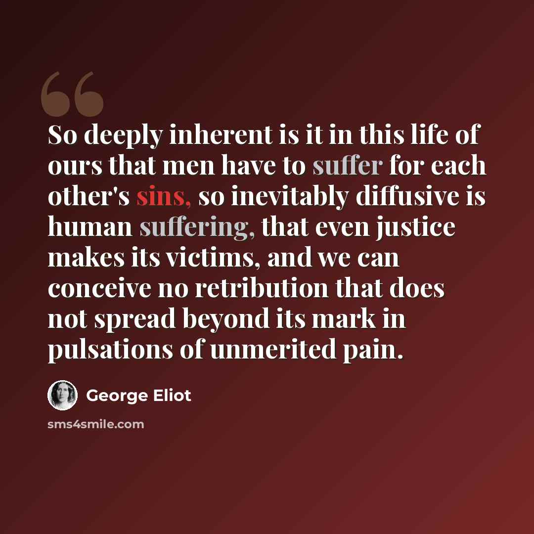 “So deeply inherent is it in this life of ours that men have to suffer for each other's sins, so inevitably diffusive is human suffering, that even justice makes its victims, and we can conceive no retribution that does not spread beyond its mark in pulsations of unmerited pain.” quote by George Eliot