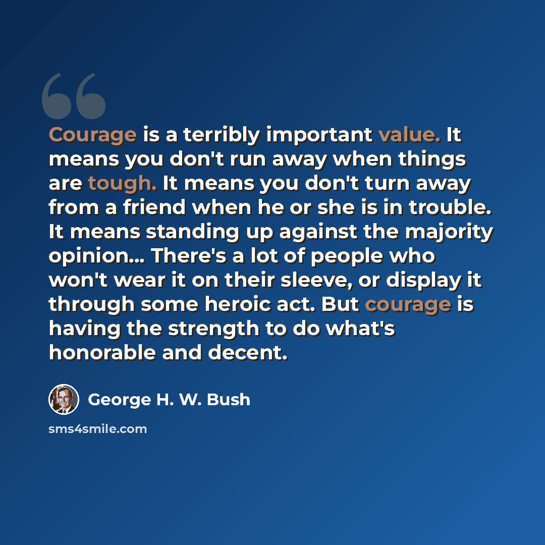 “Courage is a terribly important value. It means you don't run away when things are tough. It means you don't turn away from a friend when he or she is in trouble. It means standing up against the majority opinion… There's a lot of people who won't wear it on their sleeve, or display it through…” quote by George H. W. Bush