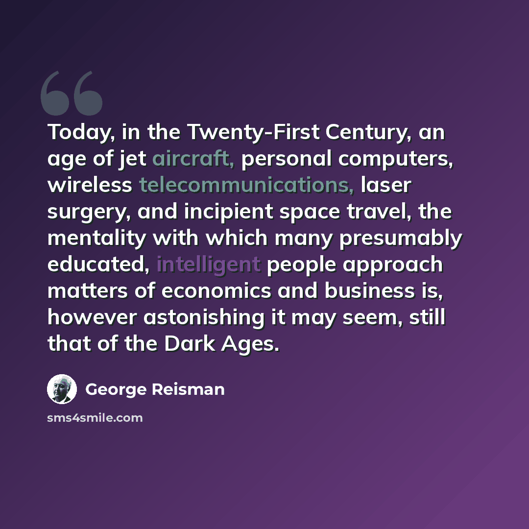 “Today, in the Twenty-First Century, an age of jet aircraft, personal computers, wireless telecommunications, laser surgery, and incipient space travel, the mentality with which many presumably educated, intelligent people approach matters of economics and business is, however astonishing it may…” quote by George Reisman