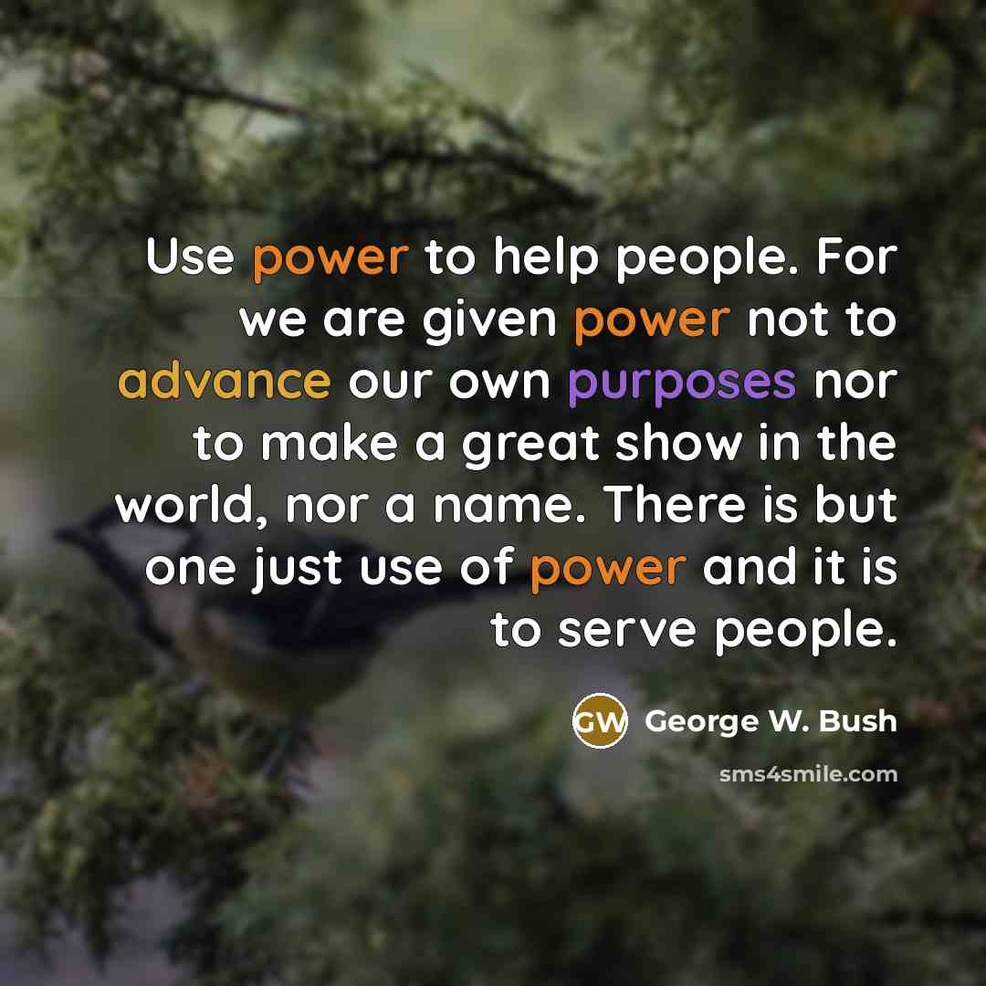 “Use power to help people. For we are given power not to advance our own purposes nor to make a great show in the world, nor a name. There is but one just use of power and it is to serve people.” quote by George W. Bush