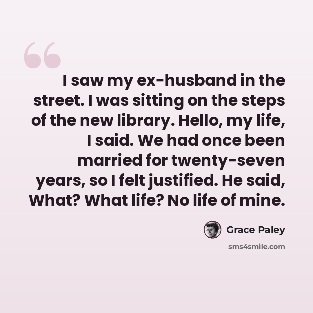 “I saw my ex-husband in the street. I was sitting on the steps of the new library. Hello, my life, I said. We had once been married for twenty-seven years, so I felt justified. He said, What? What life? No life of mine.” quote by Grace Paley