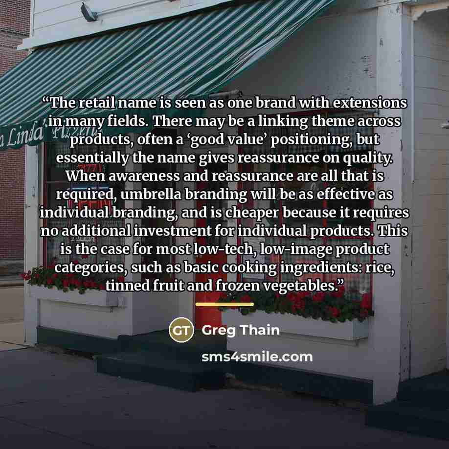“The retail name is seen as one brand with extensions in many fields. There may be a linking theme across products, often a ‘good value’ positioning, but essentially the name gives reassurance on quality. When awareness and reassurance are all that is required, umbrella branding will be as…” quote by Greg Thain