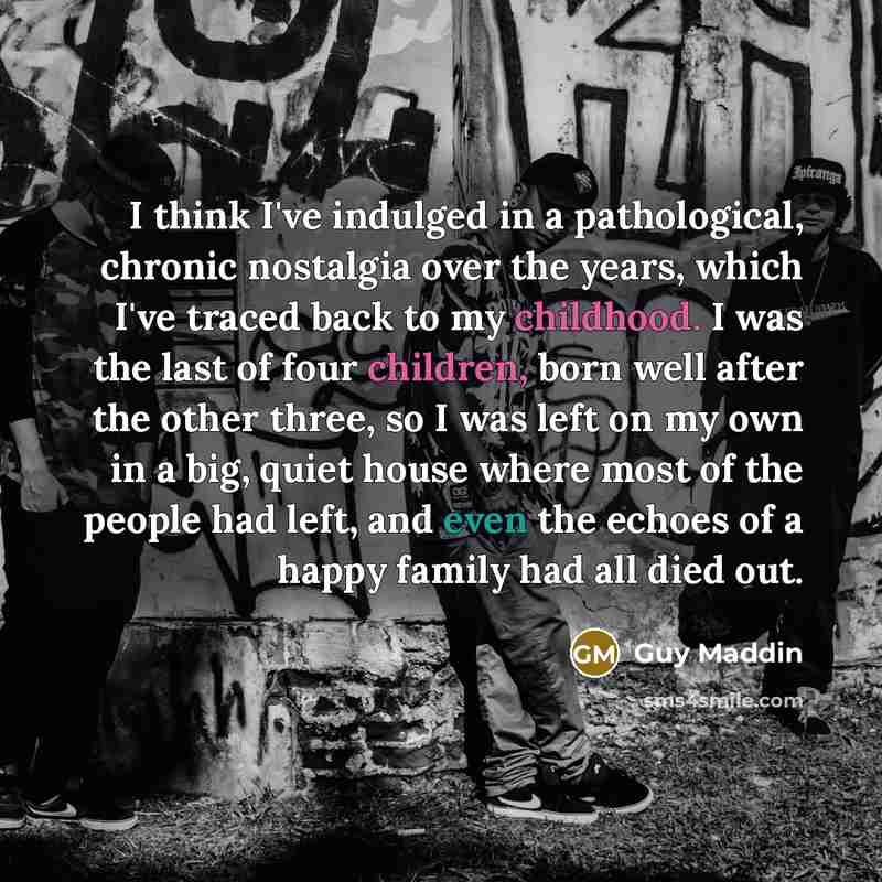 “I think I've indulged in a pathological, chronic nostalgia over the years, which I've traced back to my childhood. I was the last of four children, born well after the other three, so I was left on my own in a big, quiet house where most of the people had left, and even the echoes of a happy…” quote by Guy Maddin