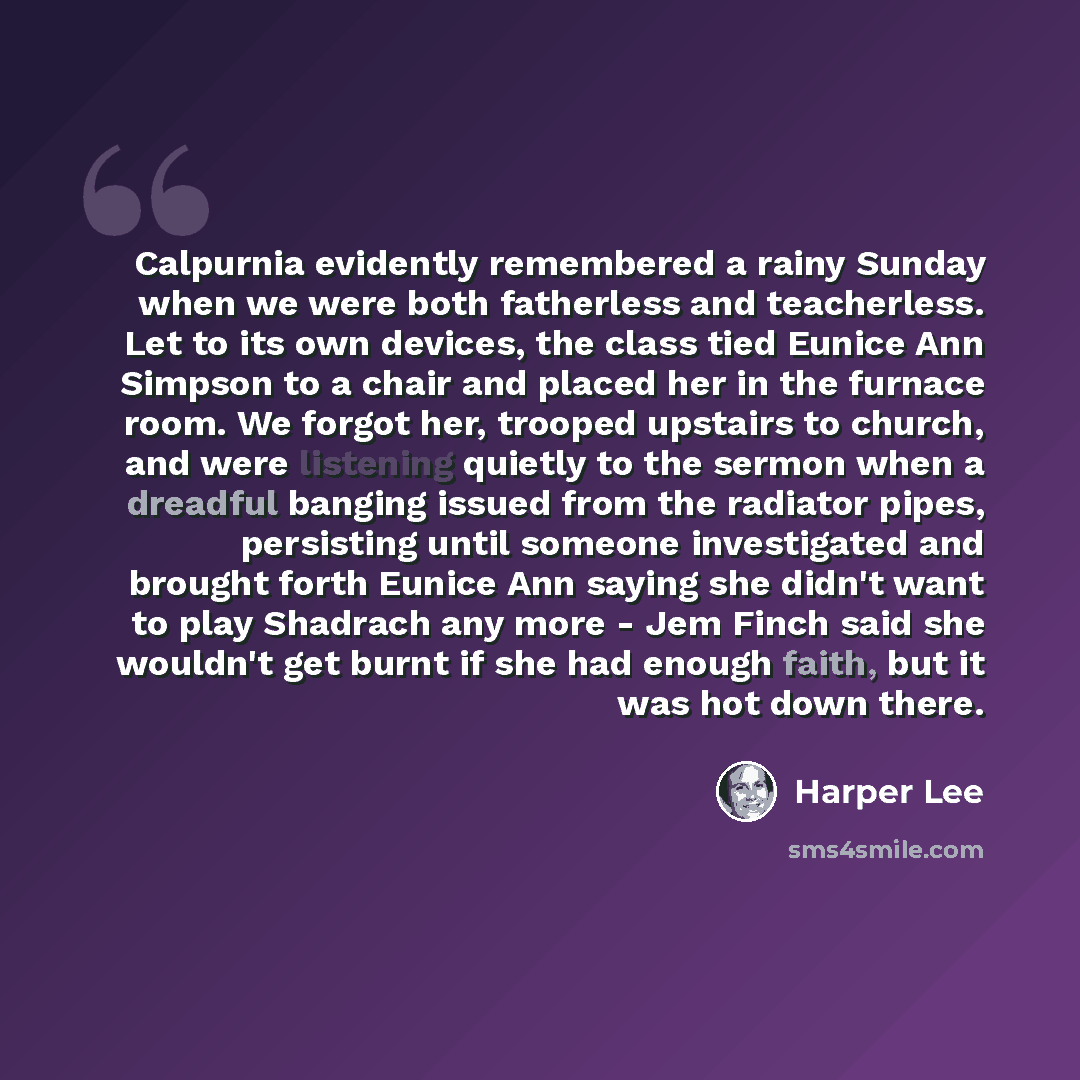“Calpurnia evidently remembered a rainy Sunday when we were both fatherless and teacherless. Let to its own devices, the class tied Eunice Ann Simpson to a chair and placed her in the furnace room. We forgot her, trooped upstairs to church, and were listening quietly to the sermon when a dreadful…” quote by Harper Lee