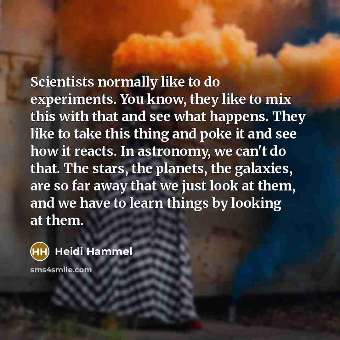 “Scientists normally like to do experiments. You know, they like to mix this with that and see what happens. They like to take this thing and poke it and see how it reacts. In astronomy, we can't do that. The stars, the planets, the galaxies, are so far away that we just look at them, and we have…” quote by Heidi Hammel