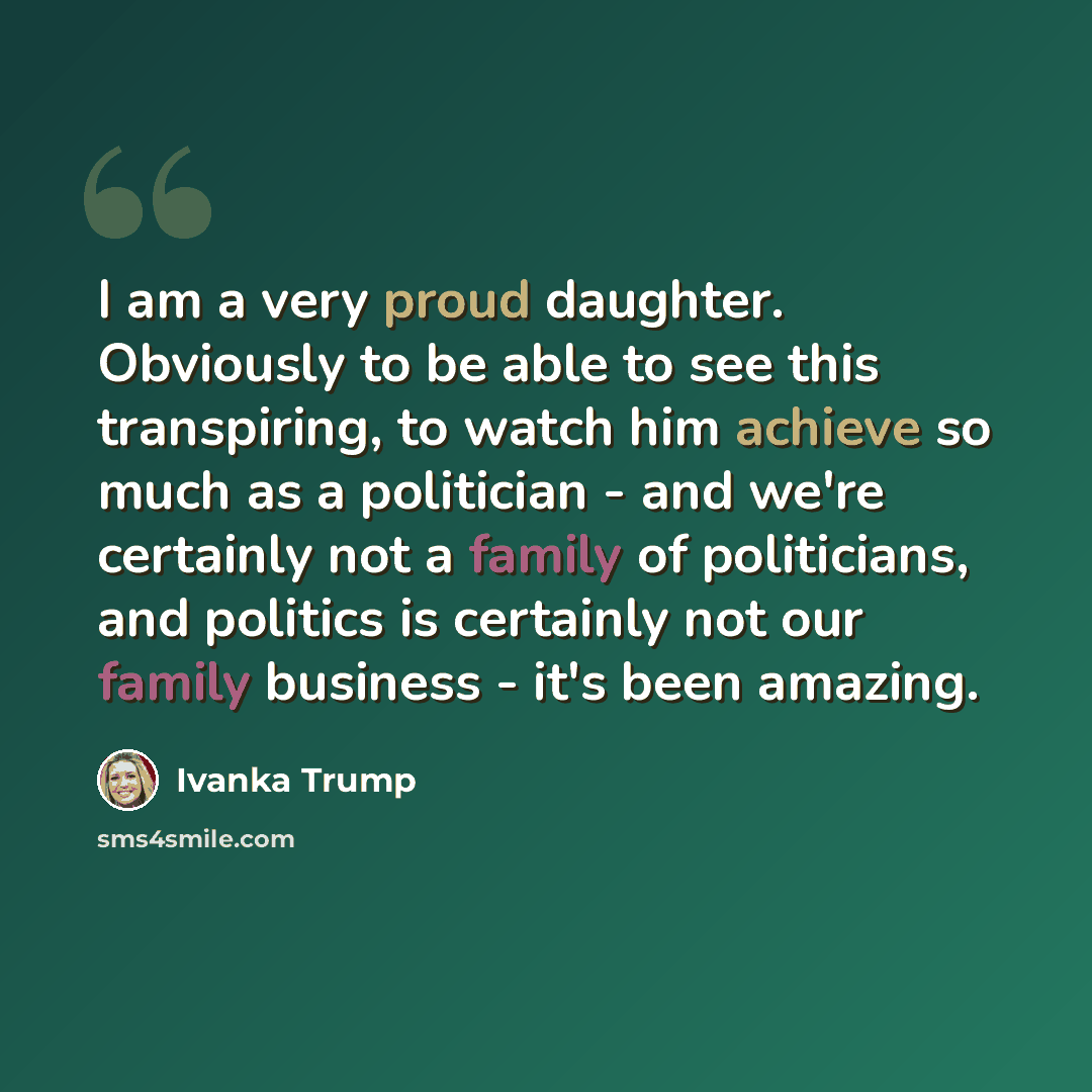 “I am a very proud daughter. Obviously to be able to see this transpiring, to watch him achieve so much as a politician - and we're certainly not a family of politicians, and politics is certainly not our family business - it's been amazing.” quote by Ivanka Trump