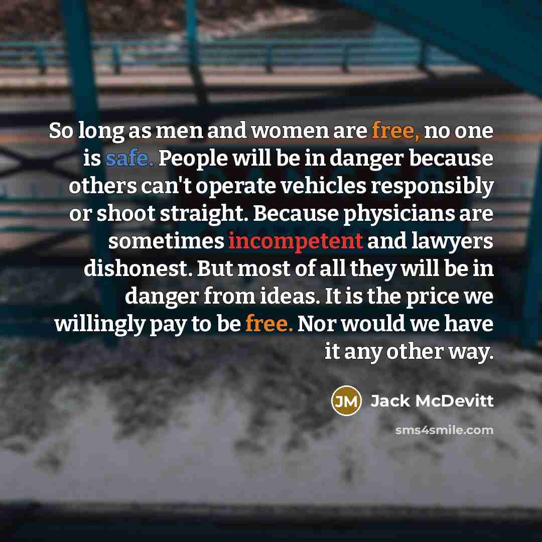 “So long as men and women are free, no one is safe. People will be in danger because others can't operate vehicles responsibly or shoot straight. Because physicians are sometimes incompetent and lawyers dishonest. But most of all they will be in danger from ideas. It is the price we willingly pay…” quote by Jack McDevitt