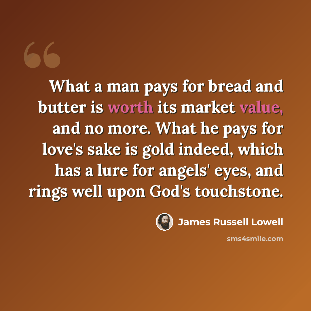 “What a man pays for bread and butter is worth its market value, and no more. What he pays for love's sake is gold indeed, which has a lure for angels' eyes, and rings well upon God's touchstone.” quote by James Russell Lowell
