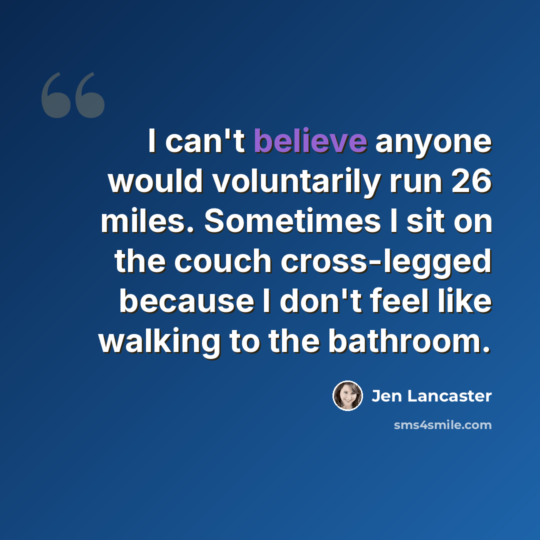“I can't believe anyone would voluntarily run 26 miles. Sometimes I sit on the couch cross-legged because I don't feel like walking to the bathroom.” quote by Jen Lancaster