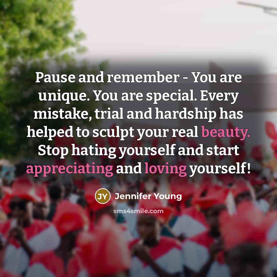 “Pause and remember - You are unique. You are special. Every mistake, trial and hardship has helped to sculpt your real beauty. Stop hating yourself and start appreciating and loving yourself!” quote by Jennifer Young