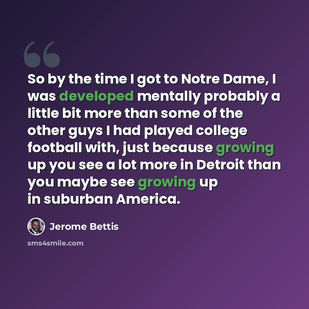 “So by the time I got to Notre Dame, I was developed mentally probably a little bit more than some of the other guys I had played college football with, just because growing up you see a lot more in Detroit than you maybe see growing up in suburban America.” quote by Jerome Bettis