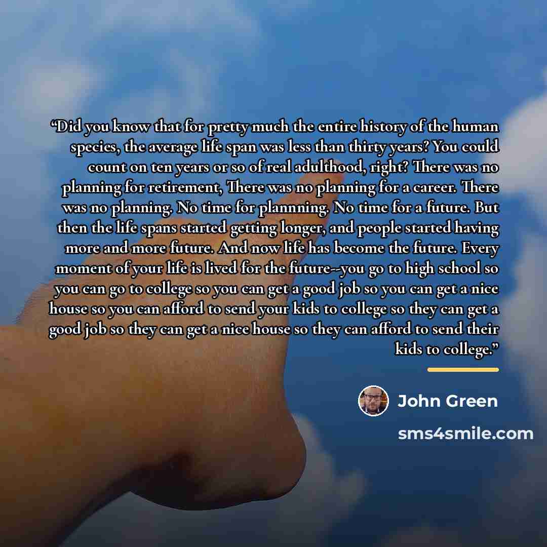 “Did you know that for pretty much the entire history of the human species, the average life span was less than thirty years? You could count on ten years or so of real adulthood, right? There was no planning for retirement, There was no planning for a career. There was no planning. No time for…” quote by John Green