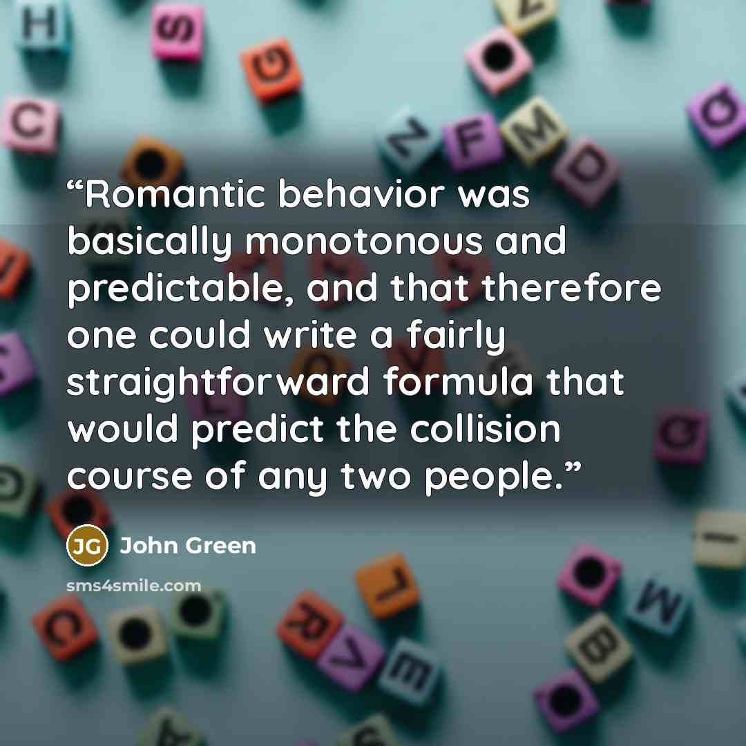 “Romantic behavior was basically monotonous and predictable, and that therefore one could write a fairly straightforward formula that would predict the collision course of any two people.” quote by John Green