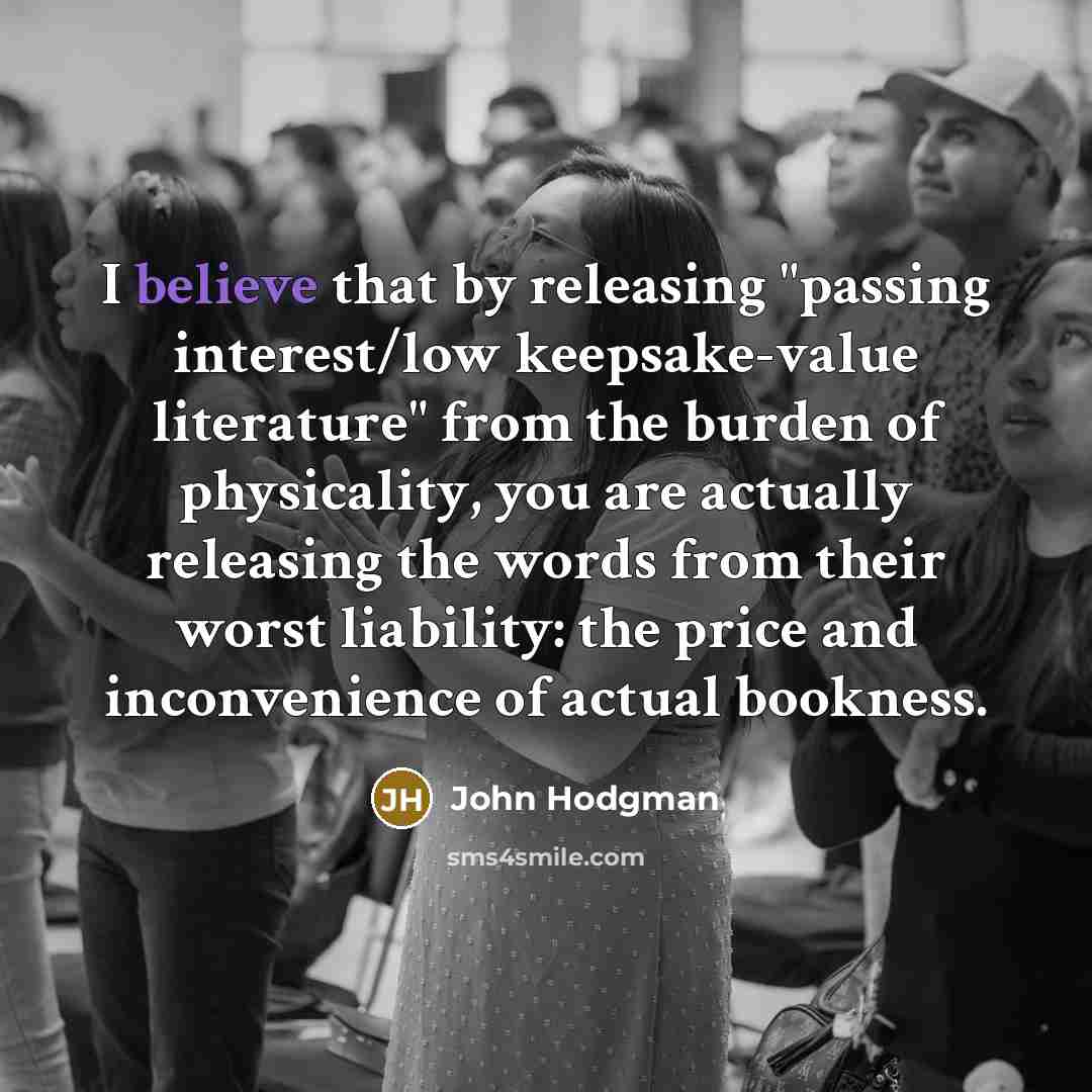 “I believe that by releasing "passing interest/low keepsake-value literature" from the burden of physicality, you are actually releasing the words from their worst liability: the price and inconvenience of actual bookness.” quote by John Hodgman