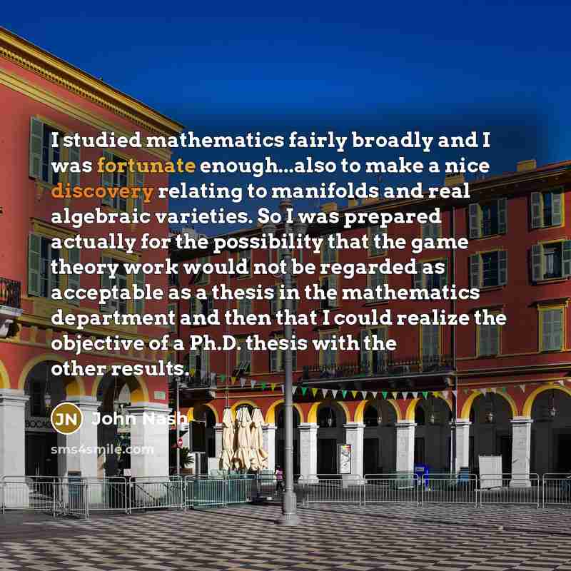 “I studied mathematics fairly broadly and I was fortunate enough...also to make a nice discovery relating to manifolds and real algebraic varieties. So I was prepared actually for the possibility that the game theory work would not be regarded as acceptable as a thesis in the mathematics department…” quote by John Nash