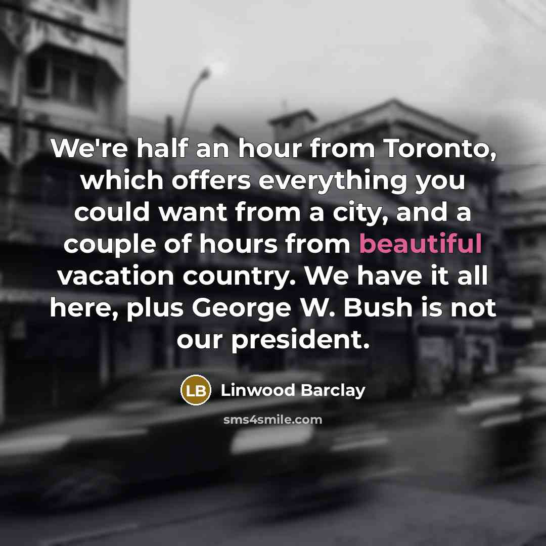 “We're half an hour from Toronto, which offers everything you could want from a city, and a couple of hours from beautiful vacation country. We have it all here, plus George W. Bush is not our president.” quote by Linwood Barclay