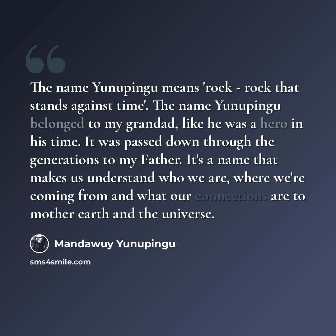 “The name Yunupingu means 'rock - rock that stands against time'. The name Yunupingu belonged to my grandad, like he was a hero in his time. It was passed down through the generations to my Father. It's a name that makes us understand who we are, where we're coming from and what our connections are…” quote by Mandawuy Yunupingu