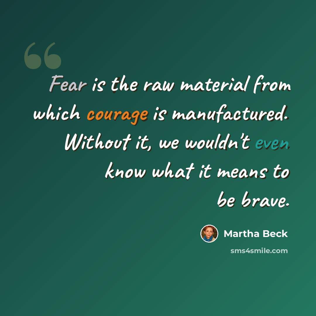 “Fear is the raw material from which courage is manufactured. Without it, we wouldn't even know what it means to be brave.” quote by Martha Beck