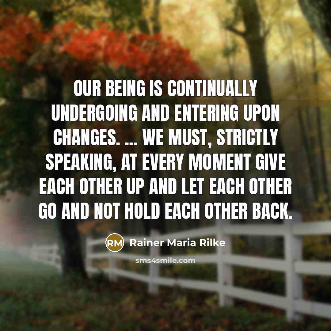 “Our being is continually undergoing and entering upon changes. ... We must, strictly speaking, at every moment give each other up and let each other go and not hold each other back.” quote by Rainer Maria Rilke