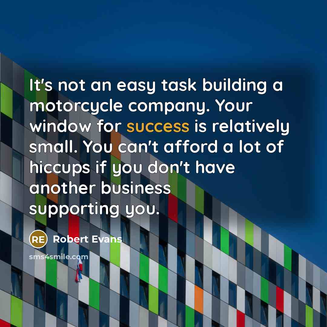 “It's not an easy task building a motorcycle company. Your window for success is relatively small. You can't afford a lot of hiccups if you don't have another business supporting you.” quote by Robert Evans