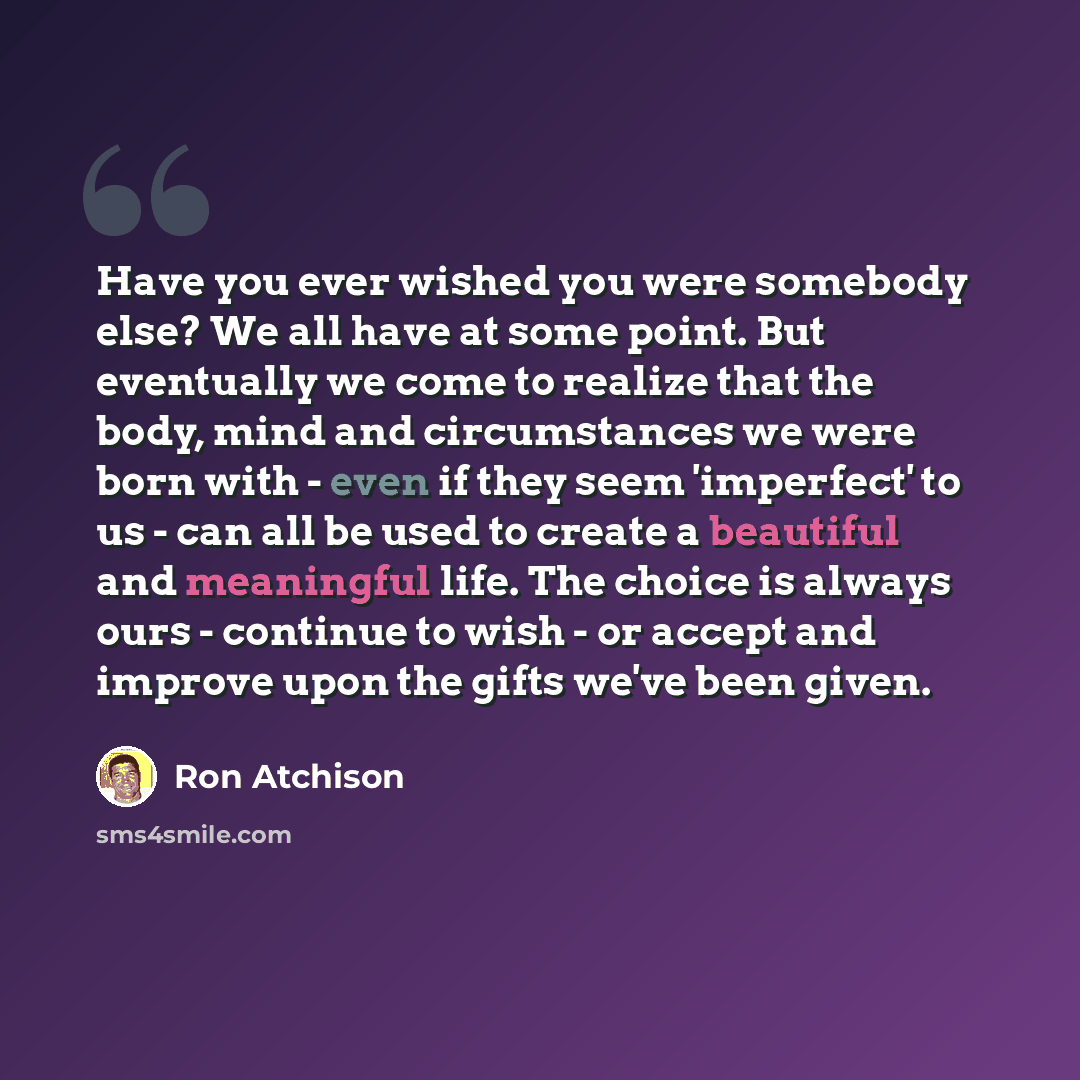 “Have you ever wished you were somebody else? We all have at some point. But eventually we come to realize that the body, mind and circumstances we were born with - even if they seem 'imperfect' to us - can all be used to create a beautiful and meaningful life. The choice is always ours - continue…” quote by Ron Atchison
