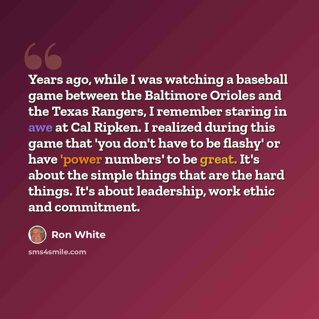 “Years ago, while I was watching a baseball game between the Baltimore Orioles and the Texas Rangers, I remember staring in awe at Cal Ripken. I realized during this game that 'you don't have to be flashy' or have 'power numbers' to be great. It's about the simple things that are the hard things…” quote by Ron White