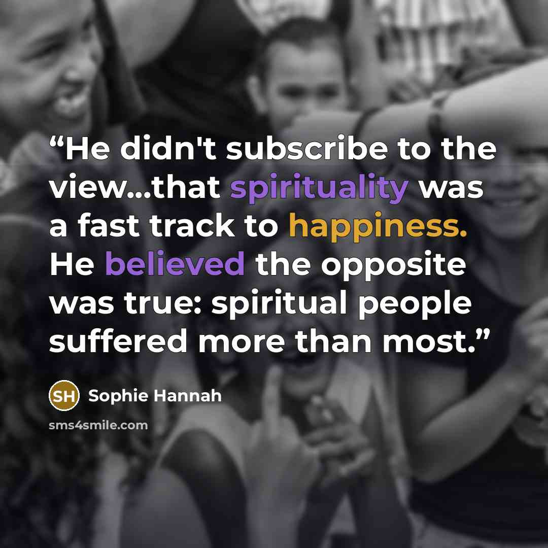 “He didn't subscribe to the view...that spirituality was a fast track to happiness. He believed the opposite was true: spiritual people suffered more than most.” quote by Sophie Hannah