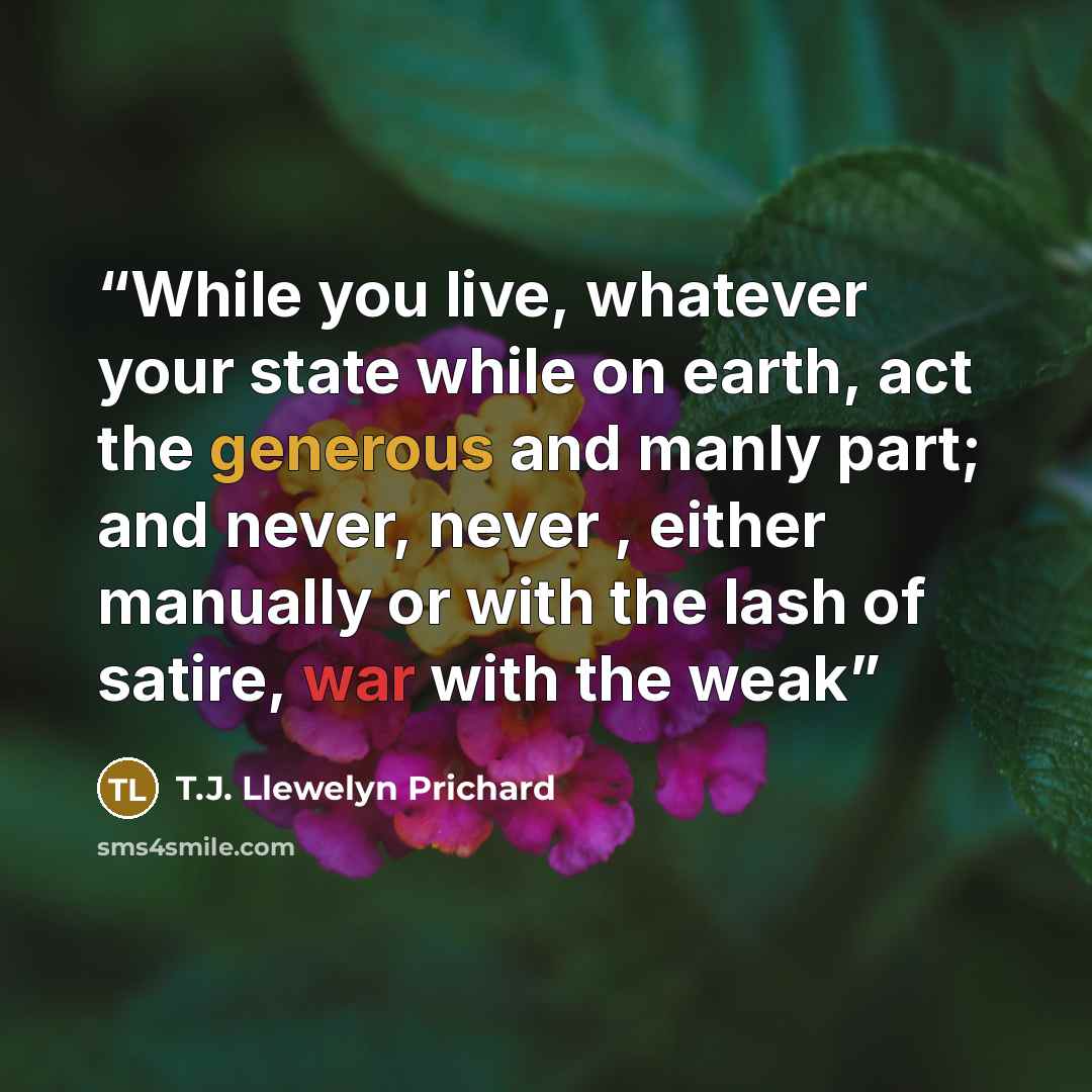 “While you live, whatever your state while on earth, act the generous and manly part; and never, never , either manually or with the lash of satire, war with the weak” quote by T.J. Llewelyn Prichard