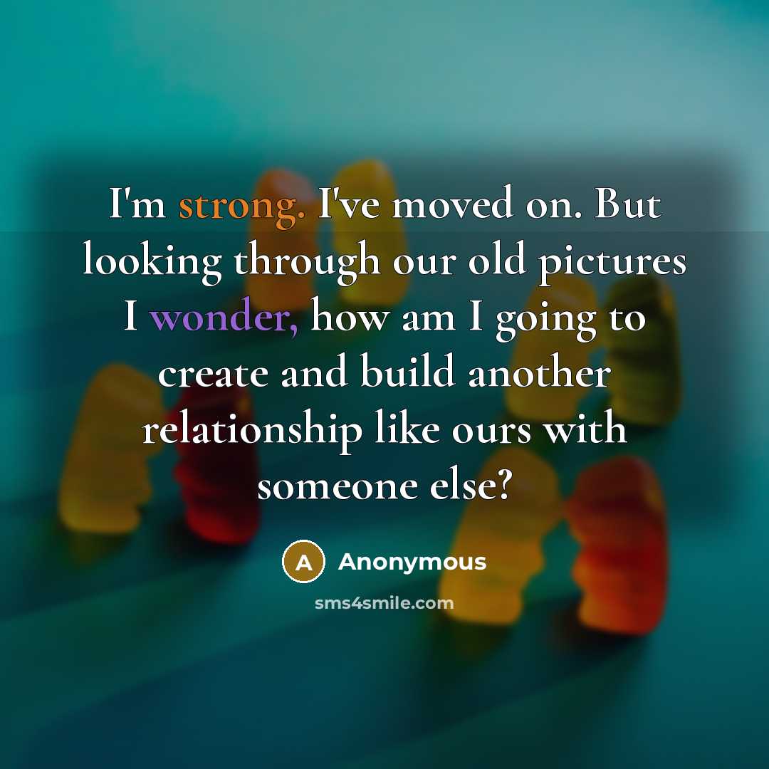 “I'm strong. I've moved on. But looking through our old pictures I wonder, how am I going to create and build another relationship like ours with someone else?” quote by Anonymous