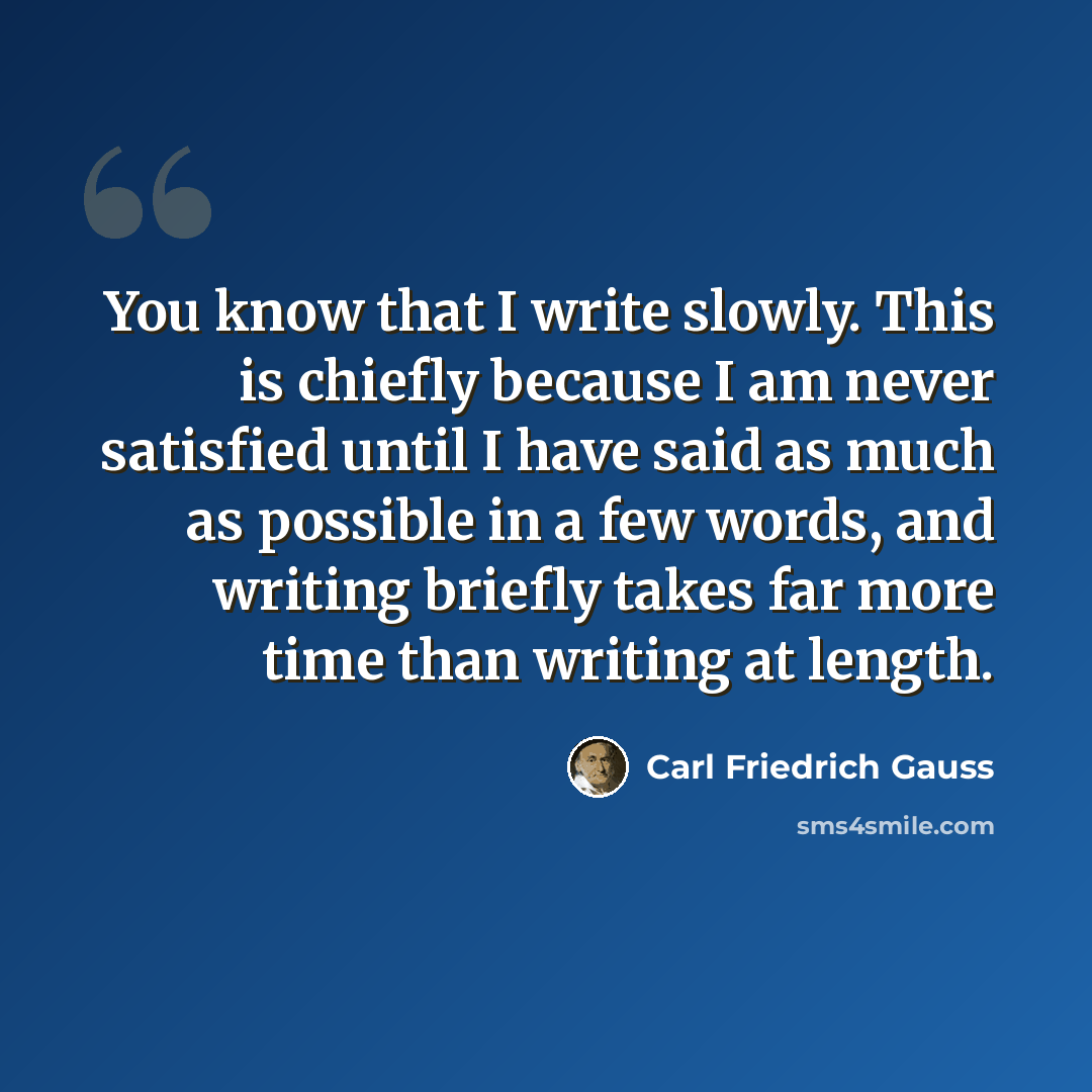 “You know that I write slowly. This is chiefly because I am never satisfied until I have said as much as possible in a few words, and writing briefly takes far more time than writing at length.” quote by Carl Friedrich Gauss