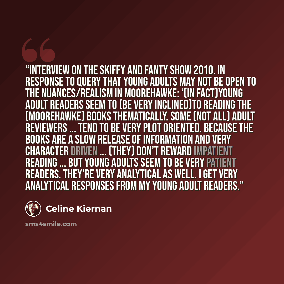 “Interview on The Skiffy and Fanty Show 2010. In response to query that young adults may not be open to the nuances/realism in Moorehawke: ‘(In fact)young adult readers seem to (be very inclined)to reading the (Moorehawke) books thematically. Some (not all) adult reviewers ... tend to be very plot…” quote by Celine Kiernan