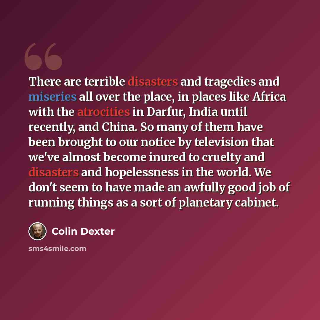 “There are terrible disasters and tragedies and miseries all over the place, in places like Africa with the atrocities in Darfur, India until recently, and China. So many of them have been brought to our notice by television that we've almost become inured to cruelty and disasters and hopelessness…” quote by Colin Dexter