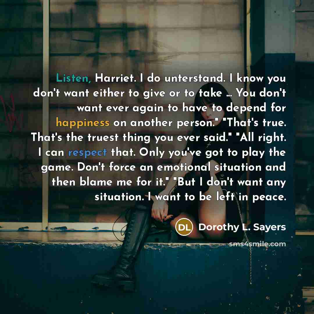 “Listen, Harriet. I do unterstand. I know you don't want either to give or to take ... You don't want ever again to have to depend for happiness on another person." "That's true. That's the truest thing you ever said." "All right. I can respect that. Only you've got to play the game. Don't force an…” quote by Dorothy L. Sayers